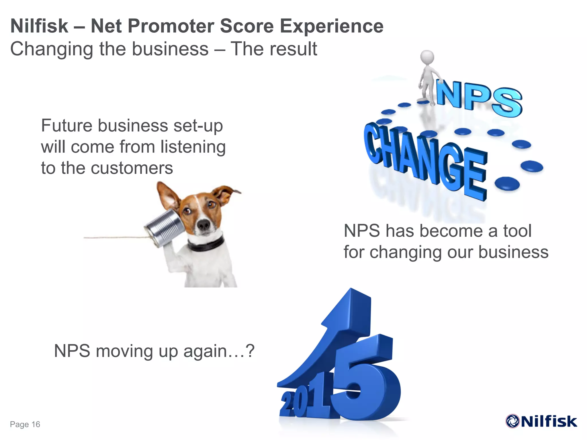 Nilfisk – Net Promoter Score Experience
Changing the business – The result
Page 16
Future business set-up
will come from listening
to the customers
NPS has become a tool
for changing our business
NPS moving up again…?
 
