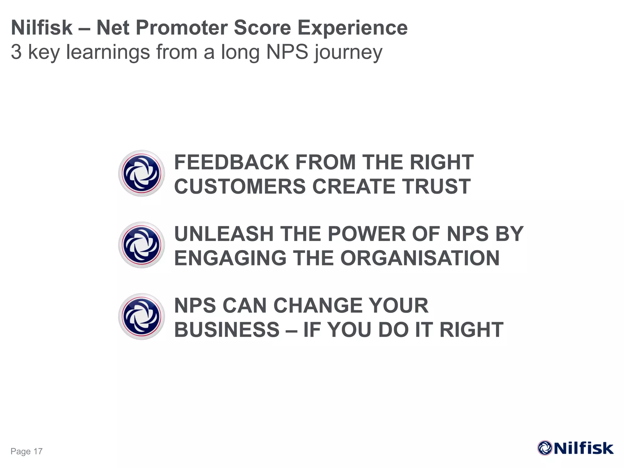 FEEDBACK FROM THE RIGHT
CUSTOMERS CREATE TRUST
Nilfisk – Net Promoter Score Experience
3 key learnings from a long NPS journey
Page 17
UNLEASH THE POWER OF NPS BY
ENGAGING THE ORGANISATION
NPS CAN CHANGE YOUR
BUSINESS – IF YOU DO IT RIGHT
 