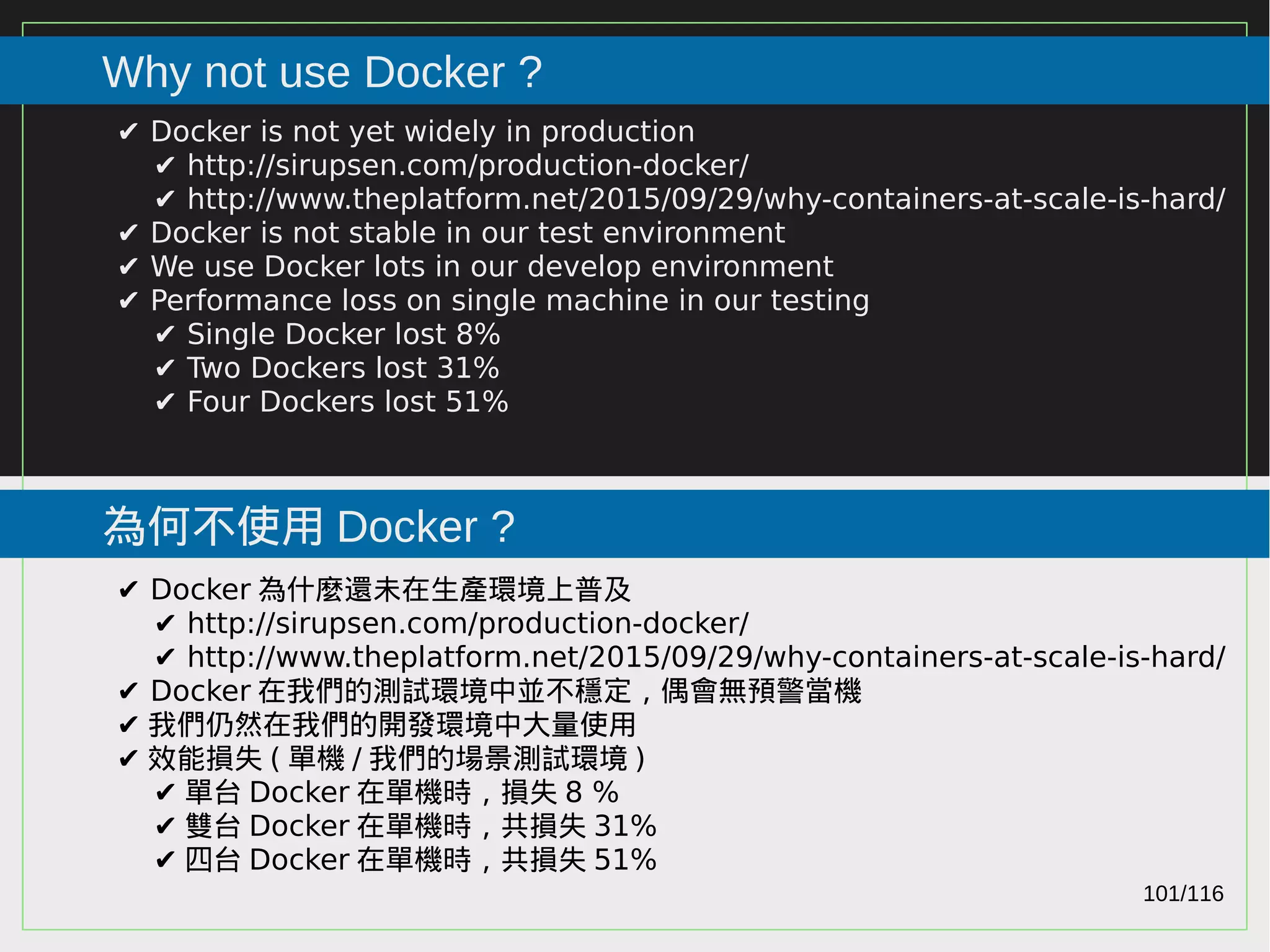 101/116
2015
Why not use Docker ?
為何不使用 Docker ?
✔ Docker is not yet widely in production
✔ http://sirupsen.com/production-docker/
✔ http://www.theplatform.net/2015/09/29/why-containers-at-scale-is-hard/
✔ Docker is not stable in our test environment
✔ We use Docker lots in our develop environment
✔ Performance loss on single machine in our testing
✔ Single Docker lost 8%
✔ Two Dockers lost 31%
✔ Four Dockers lost 51%
✔ Docker 為什麼還未在生產環境上普及
✔ http://sirupsen.com/production-docker/
✔ http://www.theplatform.net/2015/09/29/why-containers-at-scale-is-hard/
✔ Docker 在我們的測試環境中並不穩定，偶會無預警當機
✔ 我們仍然在我們的開發環境中大量使用
✔ 效能損失 ( 單機 / 我們的場景測試環境 )
✔ 單台 Docker 在單機時，損失 8 %
✔ 雙台 Docker 在單機時，共損失 31%
✔ 四台 Docker 在單機時，共損失 51%
 