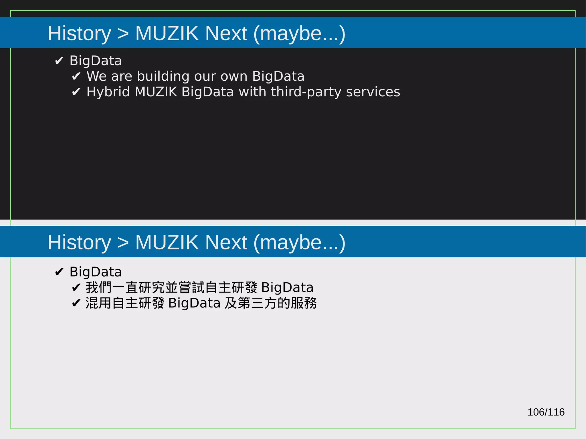 106/116
2015
History > MUZIK Next (maybe...)
History > MUZIK Next (maybe...)
✔ BigData
✔ We are building our own BigData
✔ Hybrid MUZIK BigData with third-party services
✔ BigData
✔ 我們一直研究並嘗試自主研發 BigData
✔ 混用自主研發 BigData 及第三方的服務
 