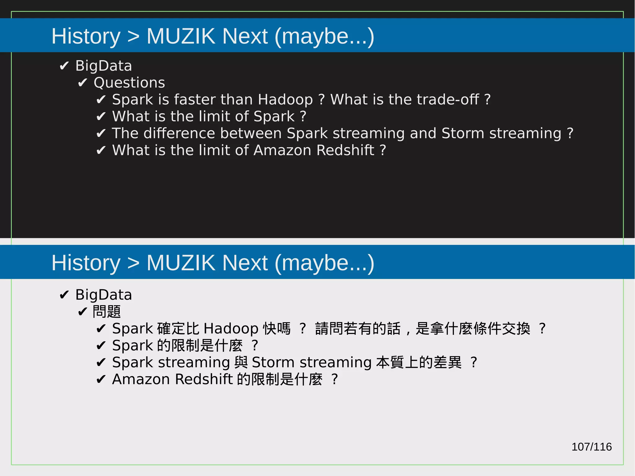 107/116
2015
History > MUZIK Next (maybe...)
History > MUZIK Next (maybe...)
✔ BigData
✔ Questions
✔ Spark is faster than Hadoop ? What is the trade-off ?
✔ What is the limit of Spark ?
✔ The difference between Spark streaming and Storm streaming ?
✔ What is the limit of Amazon Redshift ?
✔ BigData
✔ 問題
✔ Spark 確定比 Hadoop 快嗎 ? 請問若有的話，是拿什麼條件交換 ?
✔ Spark 的限制是什麼 ?
✔ Spark streaming 與 Storm streaming 本質上的差異 ?
✔ Amazon Redshift 的限制是什麼 ?
 