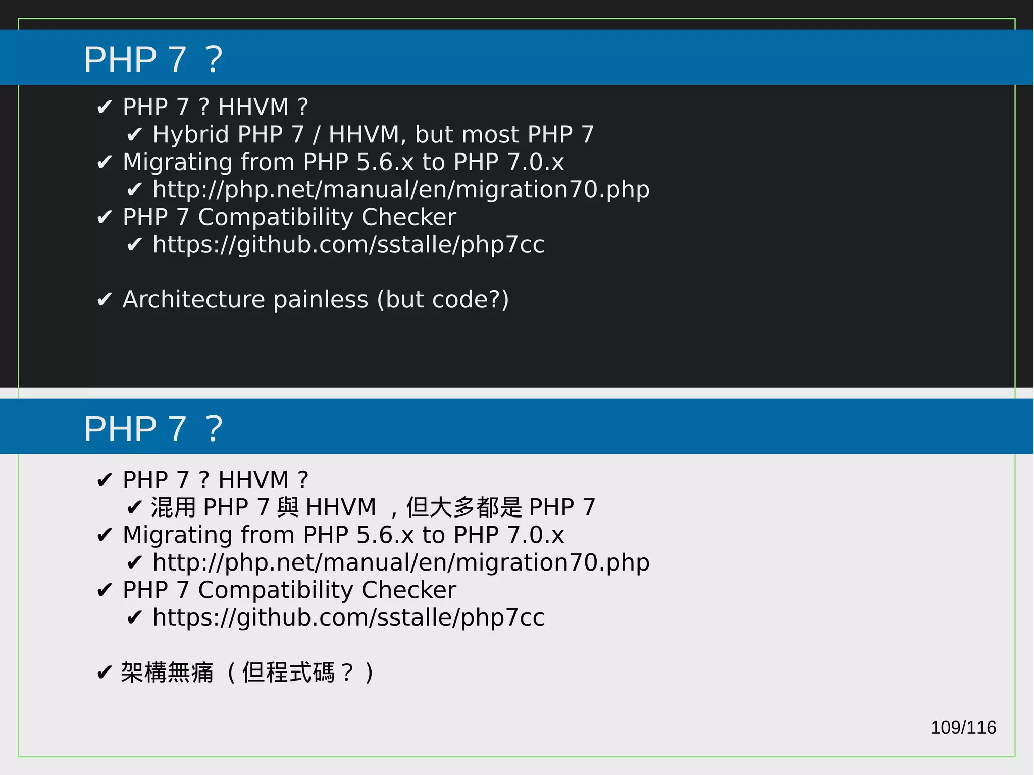 109/116
2015
PHP 7 ？
PHP 7 ？
✔ PHP 7 ? HHVM ?
✔ Hybrid PHP 7 / HHVM, but most PHP 7
✔ Migrating from PHP 5.6.x to PHP 7.0.x
✔ http://php.net/manual/en/migration70.php
✔ PHP 7 Compatibility Checker
✔ https://github.com/sstalle/php7cc
✔ Architecture painless (but code?)
✔ PHP 7 ? HHVM ?
✔ 混用 PHP 7 與 HHVM ，但大多都是 PHP 7
✔ Migrating from PHP 5.6.x to PHP 7.0.x
✔ http://php.net/manual/en/migration70.php
✔ PHP 7 Compatibility Checker
✔ https://github.com/sstalle/php7cc
✔ 架構無痛 ( 但程式碼？ )
 