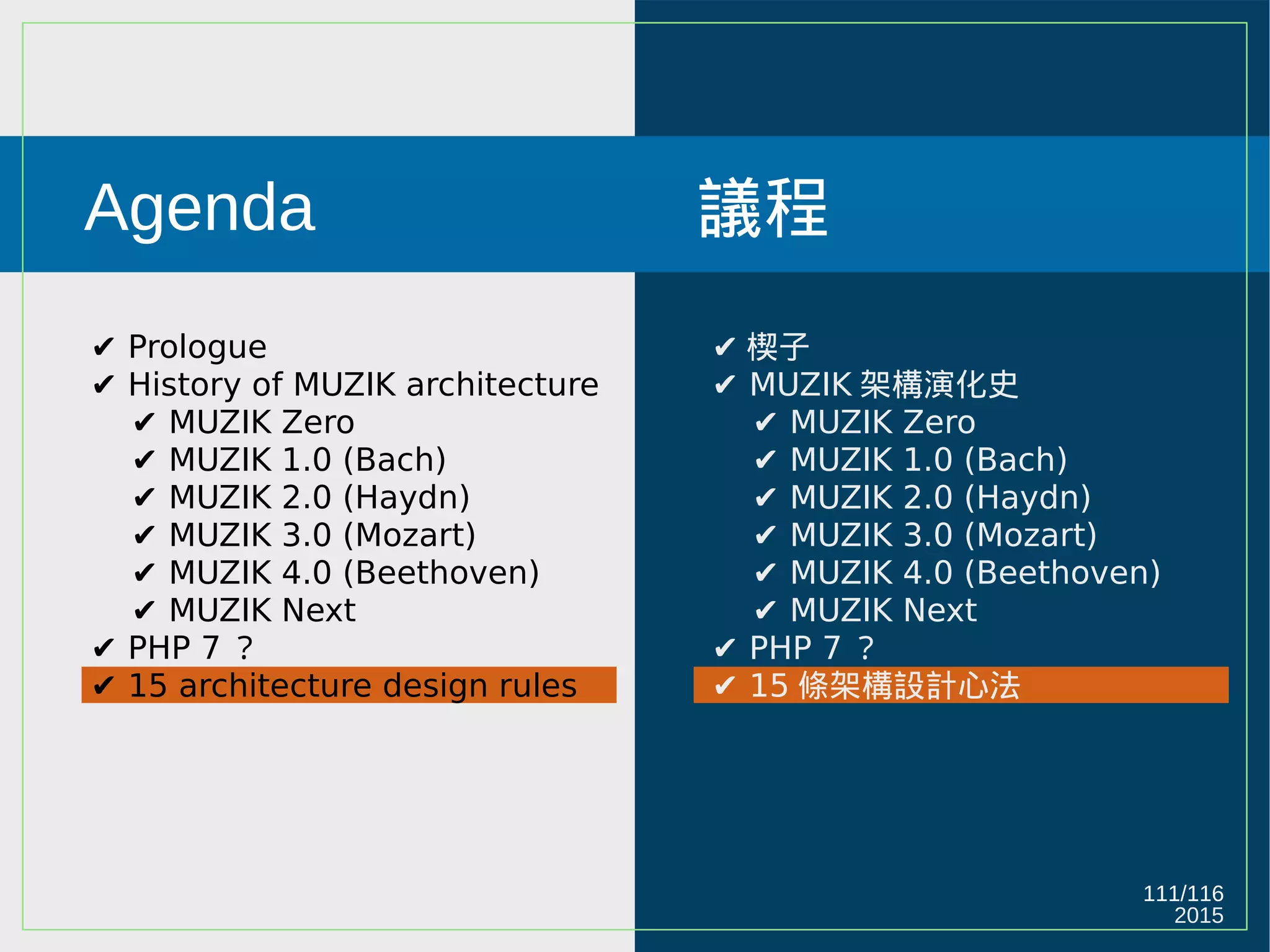 2015
111/116
Agenda
✔ Prologue
✔ History of MUZIK architecture
✔ MUZIK Zero
✔ MUZIK 1.0 (Bach)
✔ MUZIK 2.0 (Haydn)
✔ MUZIK 3.0 (Mozart)
✔ MUZIK 4.0 (Beethoven)
✔ MUZIK Next
✔ PHP 7 ？
✔ 15 architecture design rules
議程
✔ 楔子
✔ MUZIK 架構演化史
✔ MUZIK Zero
✔ MUZIK 1.0 (Bach)
✔ MUZIK 2.0 (Haydn)
✔ MUZIK 3.0 (Mozart)
✔ MUZIK 4.0 (Beethoven)
✔ MUZIK Next
✔ PHP 7 ？
✔ 15 條架構設計心法
 