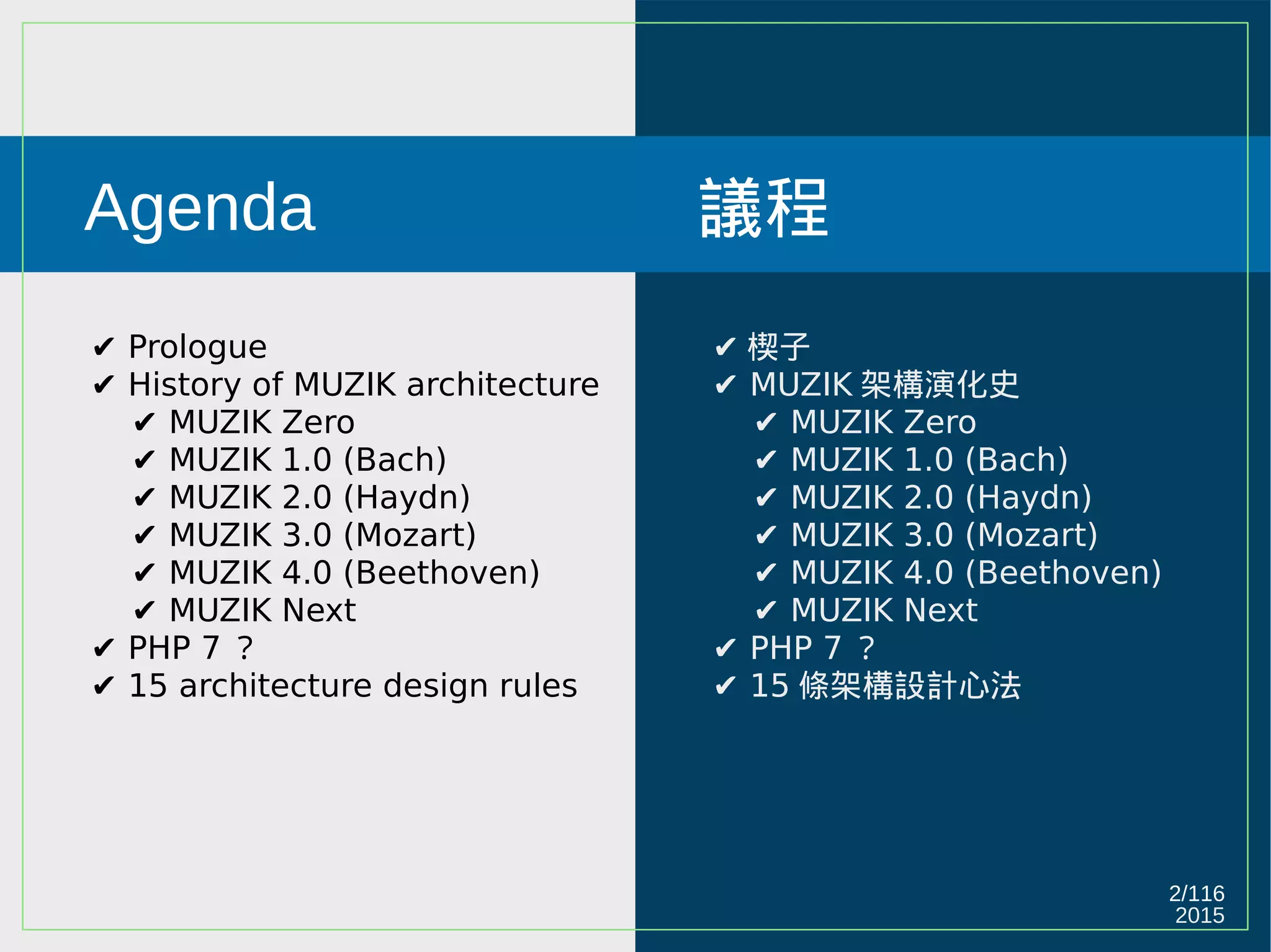 2015
2/116
Agenda
✔ Prologue
✔ History of MUZIK architecture
✔ MUZIK Zero
✔ MUZIK 1.0 (Bach)
✔ MUZIK 2.0 (Haydn)
✔ MUZIK 3.0 (Mozart)
✔ MUZIK 4.0 (Beethoven)
✔ MUZIK Next
✔ PHP 7 ？
✔ 15 architecture design rules
議程
✔ 楔子
✔ MUZIK 架構演化史
✔ MUZIK Zero
✔ MUZIK 1.0 (Bach)
✔ MUZIK 2.0 (Haydn)
✔ MUZIK 3.0 (Mozart)
✔ MUZIK 4.0 (Beethoven)
✔ MUZIK Next
✔ PHP 7 ？
✔ 15 條架構設計心法
 