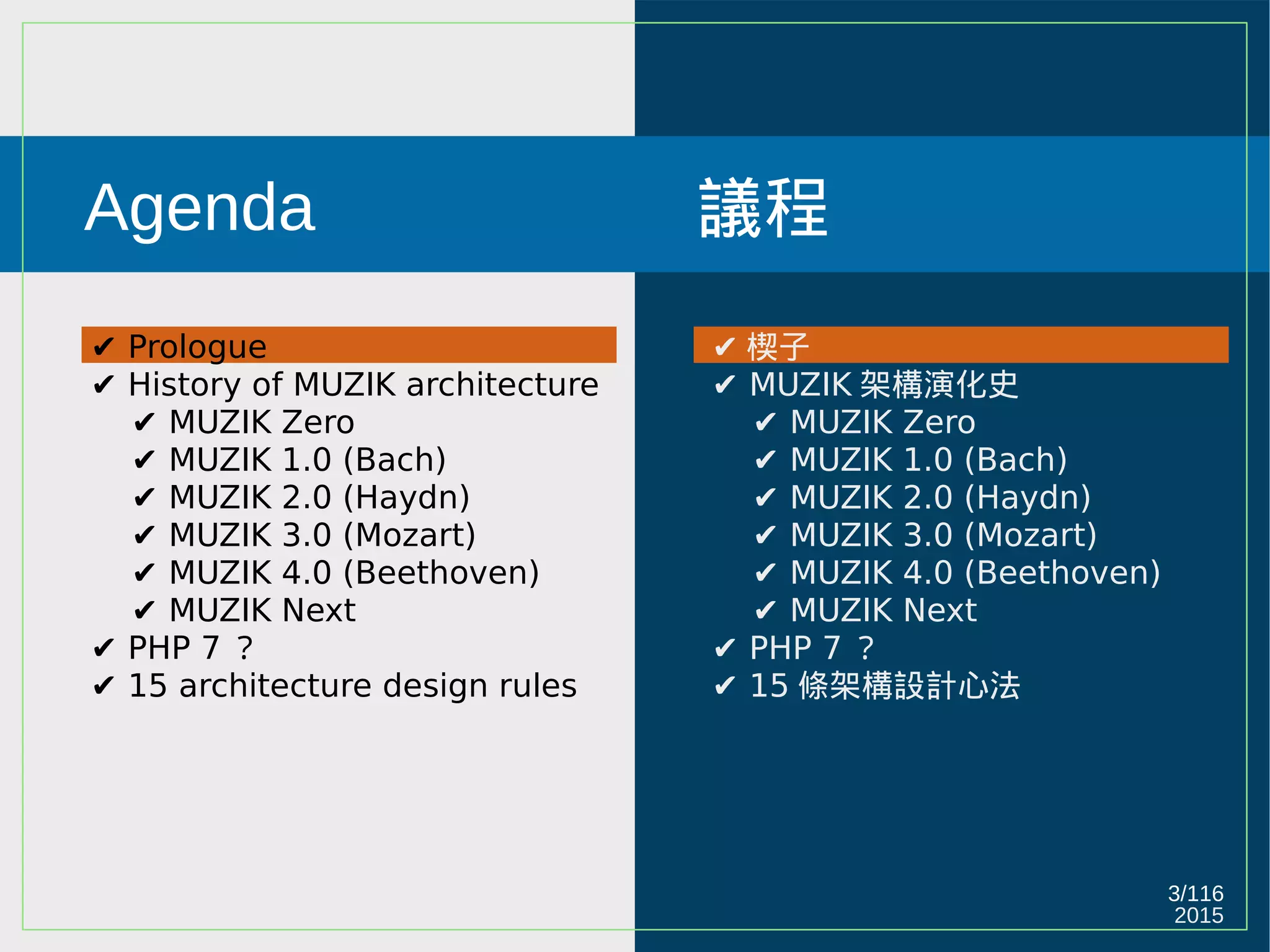 2015
3/116
Agenda
✔ Prologue
✔ History of MUZIK architecture
✔ MUZIK Zero
✔ MUZIK 1.0 (Bach)
✔ MUZIK 2.0 (Haydn)
✔ MUZIK 3.0 (Mozart)
✔ MUZIK 4.0 (Beethoven)
✔ MUZIK Next
✔ PHP 7 ？
✔ 15 architecture design rules
議程
✔ 楔子
✔ MUZIK 架構演化史
✔ MUZIK Zero
✔ MUZIK 1.0 (Bach)
✔ MUZIK 2.0 (Haydn)
✔ MUZIK 3.0 (Mozart)
✔ MUZIK 4.0 (Beethoven)
✔ MUZIK Next
✔ PHP 7 ？
✔ 15 條架構設計心法
 