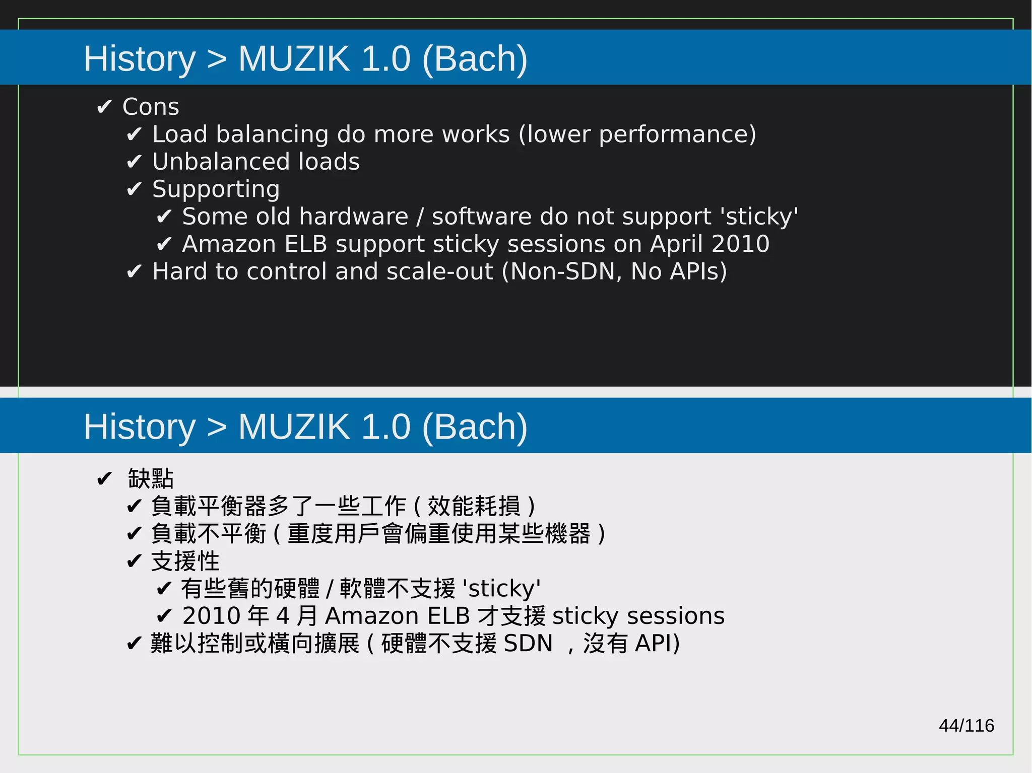 44/116
2015
History > MUZIK 1.0 (Bach)
History > MUZIK 1.0 (Bach)
✔ Cons
✔ Load balancing do more works (lower performance)
✔ Unbalanced loads
✔ Supporting
✔ Some old hardware / software do not support 'sticky'
✔ Amazon ELB support sticky sessions on April 2010
✔ Hard to control and scale-out (Non-SDN, No APIs)
✔ 缺點
✔ 負載平衡器多了一些工作 ( 效能耗損 )
✔ 負載不平衡 ( 重度用戶會偏重使用某些機器 )
✔ 支援性
✔ 有些舊的硬體 / 軟體不支援 'sticky'
✔ 2010 年 4 月 Amazon ELB 才支援 sticky sessions
✔ 難以控制或橫向擴展 ( 硬體不支援 SDN ，沒有 API)
 