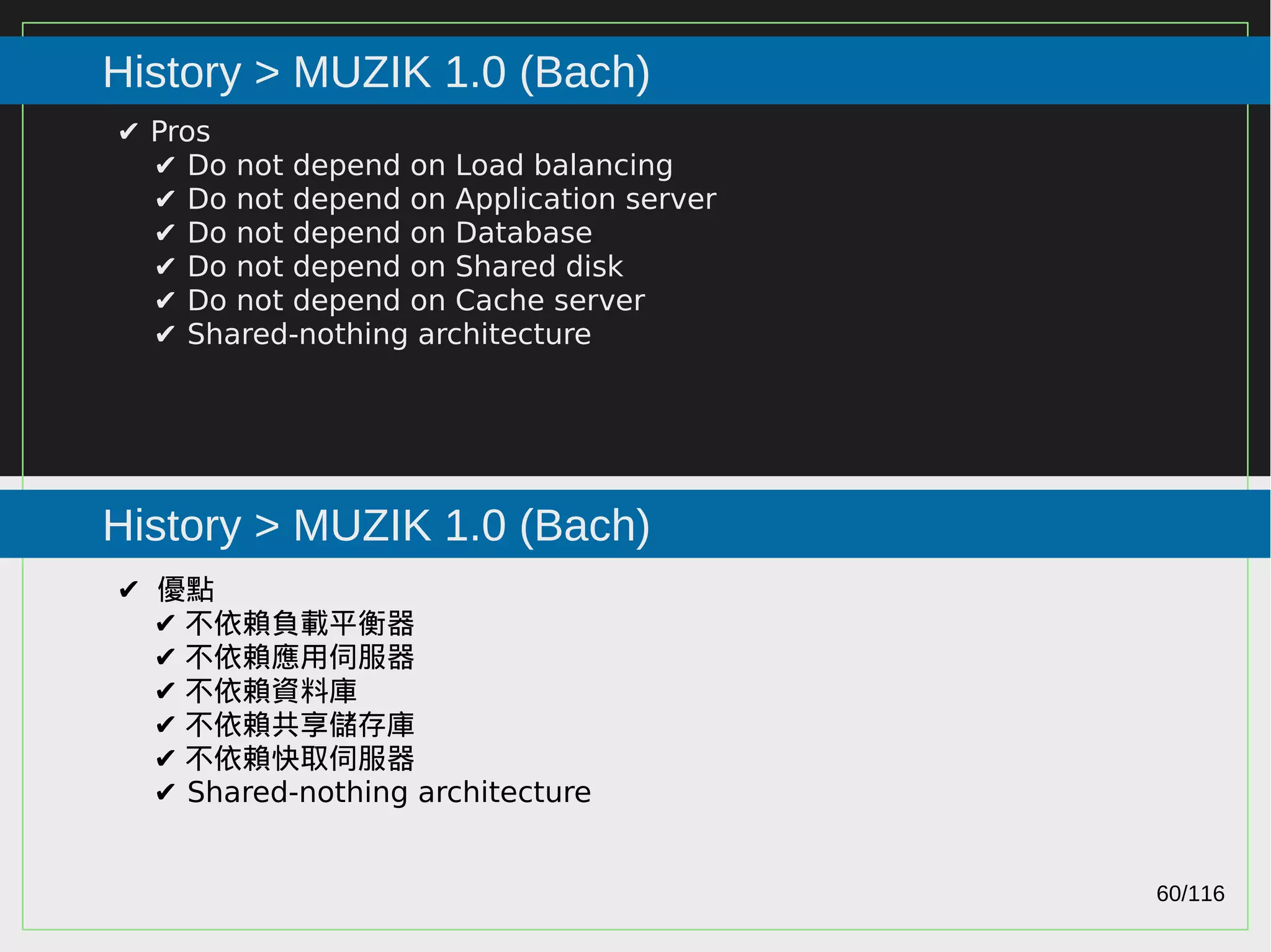 60/116
2015
History > MUZIK 1.0 (Bach)
History > MUZIK 1.0 (Bach)
✔ Pros
✔ Do not depend on Load balancing
✔ Do not depend on Application server
✔ Do not depend on Database
✔ Do not depend on Shared disk
✔ Do not depend on Cache server
✔ Shared-nothing architecture
✔ 優點
✔ 不依賴負載平衡器
✔ 不依賴應用伺服器
✔ 不依賴資料庫
✔ 不依賴共享儲存庫
✔ 不依賴快取伺服器
✔ Shared-nothing architecture
 