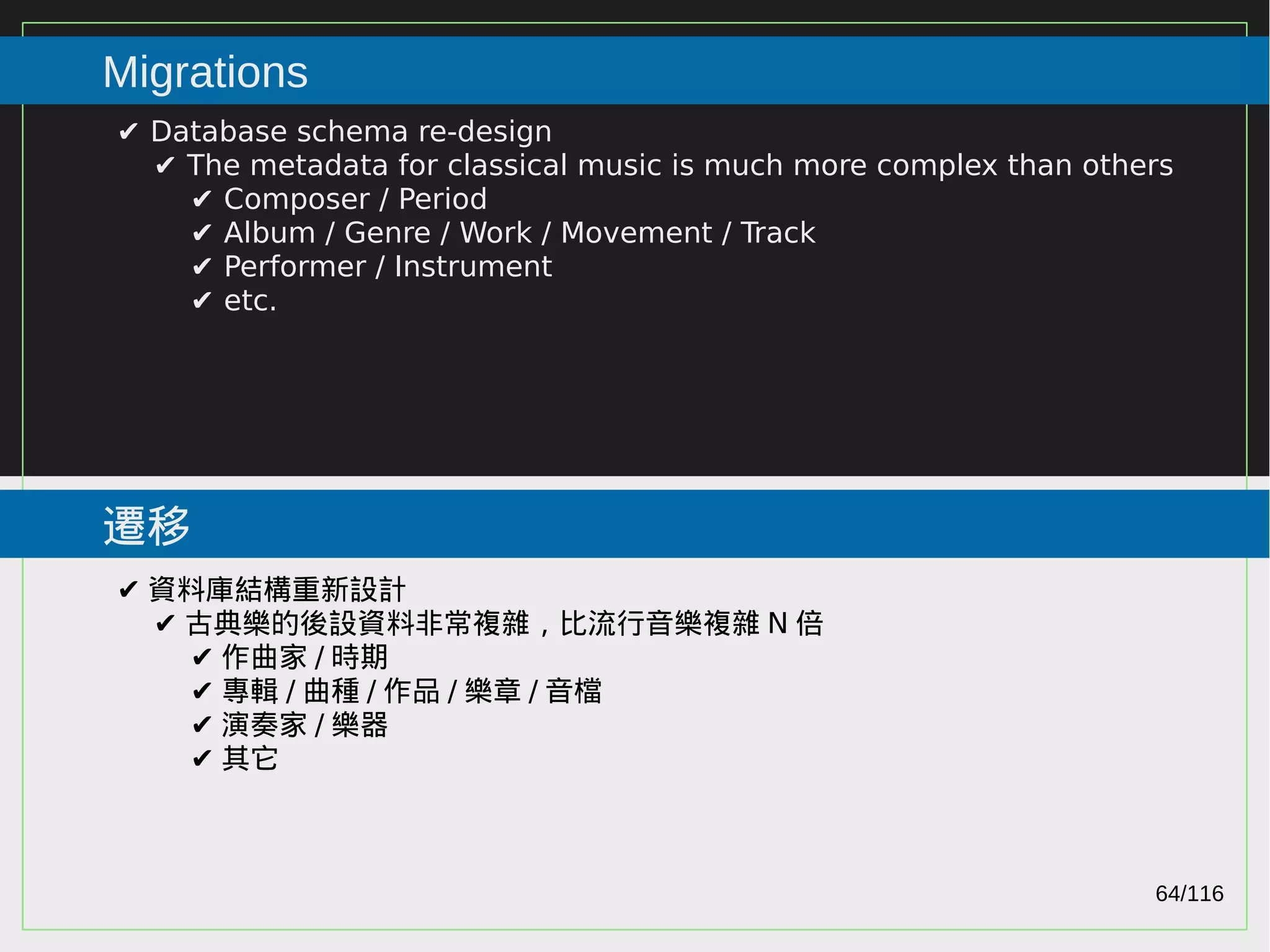 64/116
2015
Migrations
遷移
✔ Database schema re-design
✔ The metadata for classical music is much more complex than others
✔ Composer / Period
✔ Album / Genre / Work / Movement / Track
✔ Performer / Instrument
✔ etc.
✔ 資料庫結構重新設計
✔ 古典樂的後設資料非常複雜，比流行音樂複雜 N 倍
✔ 作曲家 / 時期
✔ 專輯 / 曲種 / 作品 / 樂章 / 音檔
✔ 演奏家 / 樂器
✔ 其它
 