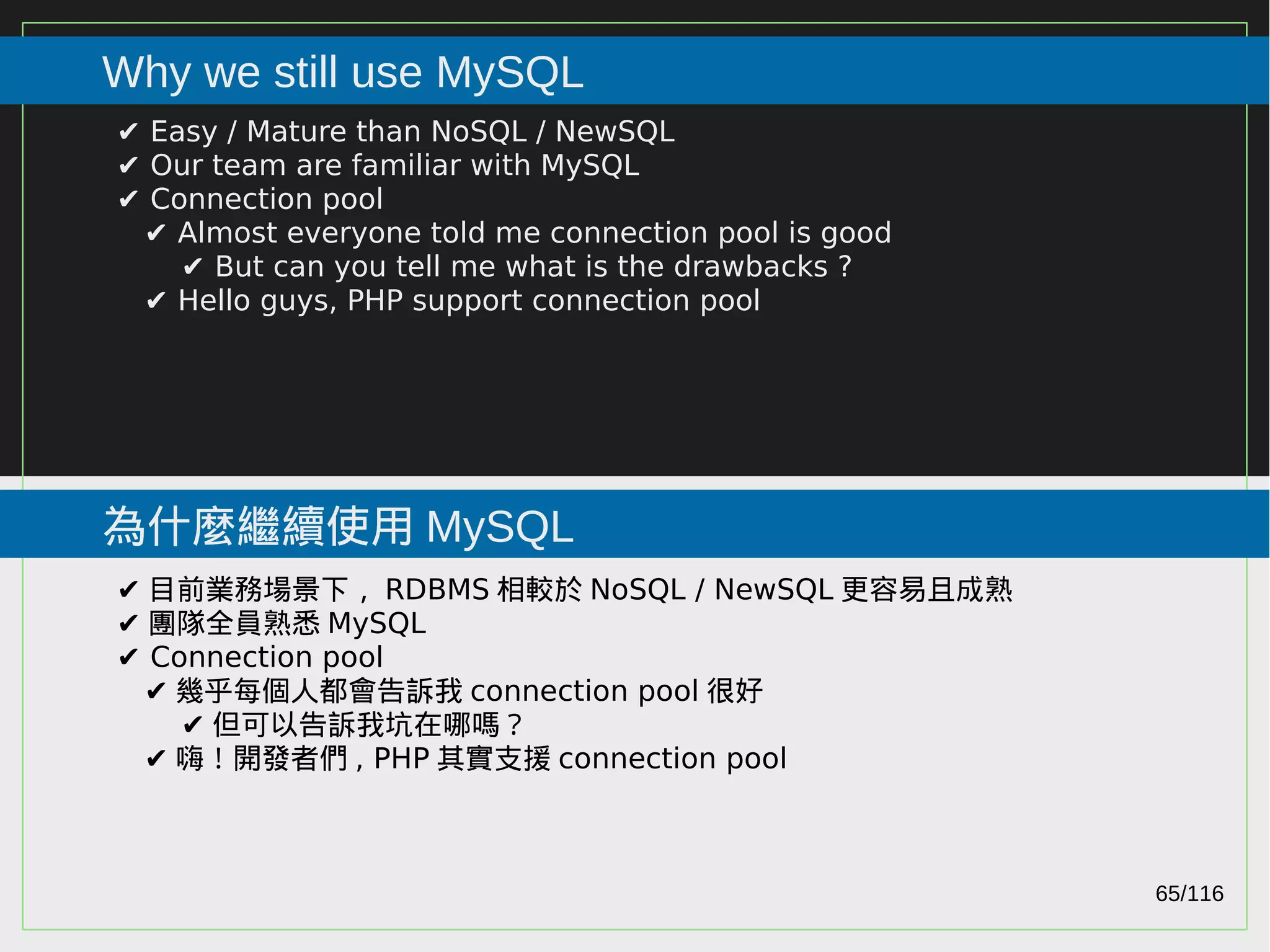 65/116
2015
Why we still use MySQL
為什麼繼續使用 MySQL
✔ Easy / Mature than NoSQL / NewSQL
✔ Our team are familiar with MySQL
✔ Connection pool
✔ Almost everyone told me connection pool is good
✔ But can you tell me what is the drawbacks ?
✔ Hello guys, PHP support connection pool
✔ 目前業務場景下， RDBMS 相較於 NoSQL / NewSQL 更容易且成熟
✔ 團隊全員熟悉 MySQL
✔ Connection pool
✔ 幾乎每個人都會告訴我 connection pool 很好
✔ 但可以告訴我坑在哪嗎？
✔ 嗨！開發者們 , PHP 其實支援 connection pool
 