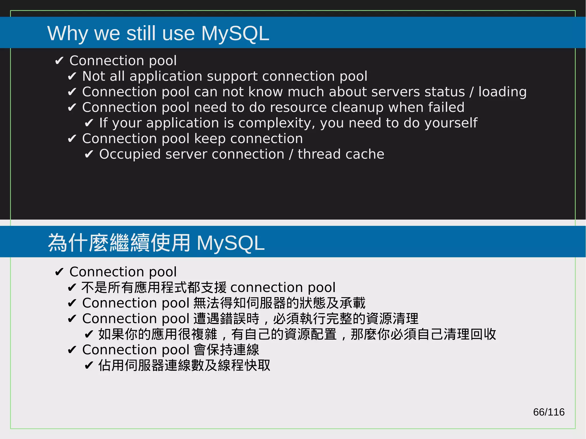 66/116
2015
Why we still use MySQL
為什麼繼續使用 MySQL
✔ Connection pool
✔ Not all application support connection pool
✔ Connection pool can not know much about servers status / loading
✔ Connection pool need to do resource cleanup when failed
✔ If your application is complexity, you need to do yourself
✔ Connection pool keep connection
✔ Occupied server connection / thread cache
✔ Connection pool
✔ 不是所有應用程式都支援 connection pool
✔ Connection pool 無法得知伺服器的狀態及承載
✔ Connection pool 遭遇錯誤時，必須執行完整的資源清理
✔ 如果你的應用很複雜，有自己的資源配置，那麼你必須自己清理回收
✔ Connection pool 會保持連線
✔ 佔用伺服器連線數及線程快取
 