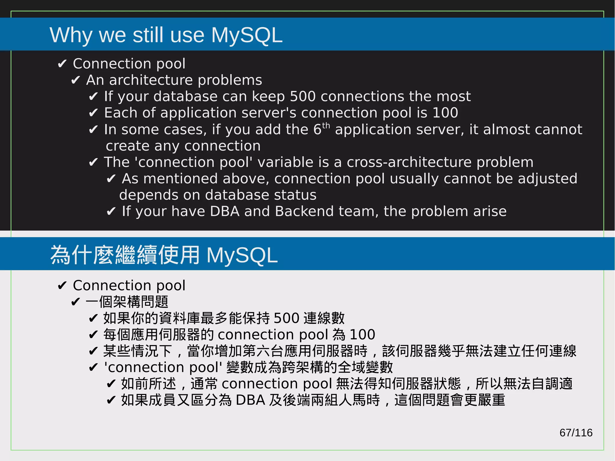 67/116
2015
Why we still use MySQL
為什麼繼續使用 MySQL
✔ Connection pool
✔ An architecture problems
✔ If your database can keep 500 connections the most
✔ Each of application server's connection pool is 100
✔ In some cases, if you add the 6th
application server, it almost cannot
create any connection
✔ The 'connection pool' variable is a cross-architecture problem
✔ As mentioned above, connection pool usually cannot be adjusted
depends on database status
✔ If your have DBA and Backend team, the problem arise
✔ Connection pool
✔ 一個架構問題
✔ 如果你的資料庫最多能保持 500 連線數
✔ 每個應用伺服器的 connection pool 為 100
✔ 某些情況下，當你增加第六台應用伺服器時，該伺服器幾乎無法建立任何連線
✔ 'connection pool' 變數成為跨架構的全域變數
✔ 如前所述，通常 connection pool 無法得知伺服器狀態，所以無法自調適
✔ 如果成員又區分為 DBA 及後端兩組人馬時，這個問題會更嚴重
 