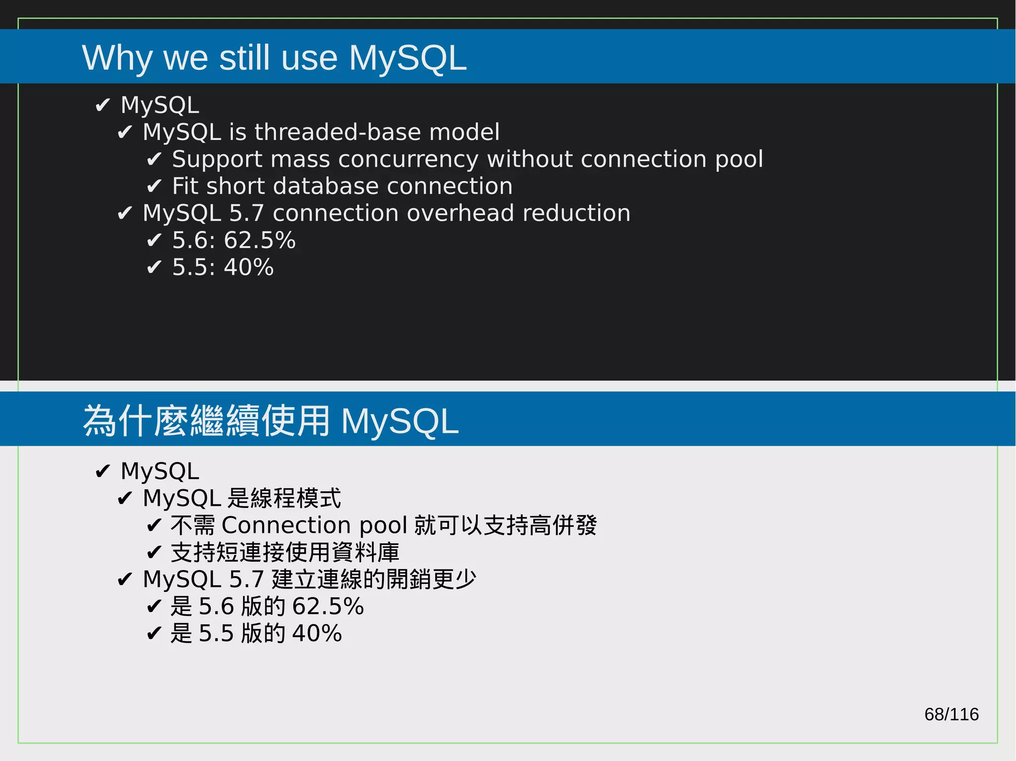 68/116
2015
Why we still use MySQL
為什麼繼續使用 MySQL
✔ MySQL
✔ MySQL is threaded-base model
✔ Support mass concurrency without connection pool
✔ Fit short database connection
✔ MySQL 5.7 connection overhead reduction
✔ 5.6: 62.5%
✔ 5.5: 40%
✔ MySQL
✔ MySQL 是線程模式
✔ 不需 Connection pool 就可以支持高併發
✔ 支持短連接使用資料庫
✔ MySQL 5.7 建立連線的開銷更少
✔ 是 5.6 版的 62.5%
✔ 是 5.5 版的 40%
 