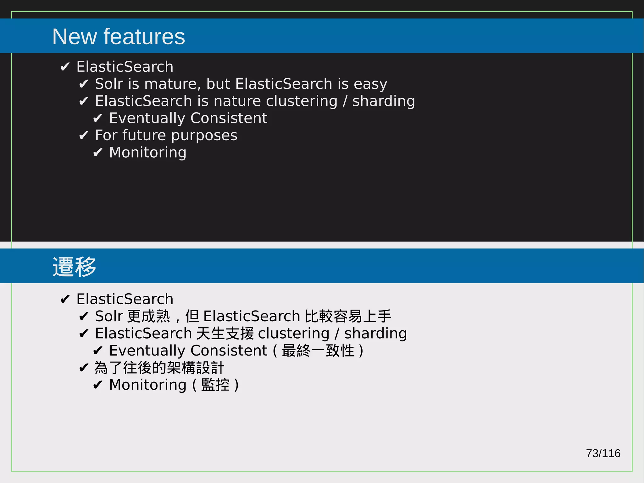 73/116
2015
New features
遷移
✔ ElasticSearch
✔ Solr is mature, but ElasticSearch is easy
✔ ElasticSearch is nature clustering / sharding
✔ Eventually Consistent
✔ For future purposes
✔ Monitoring
✔ ElasticSearch
✔ Solr 更成熟，但 ElasticSearch 比較容易上手
✔ ElasticSearch 天生支援 clustering / sharding
✔ Eventually Consistent ( 最終一致性 )
✔ 為了往後的架構設計
✔ Monitoring ( 監控 )
 