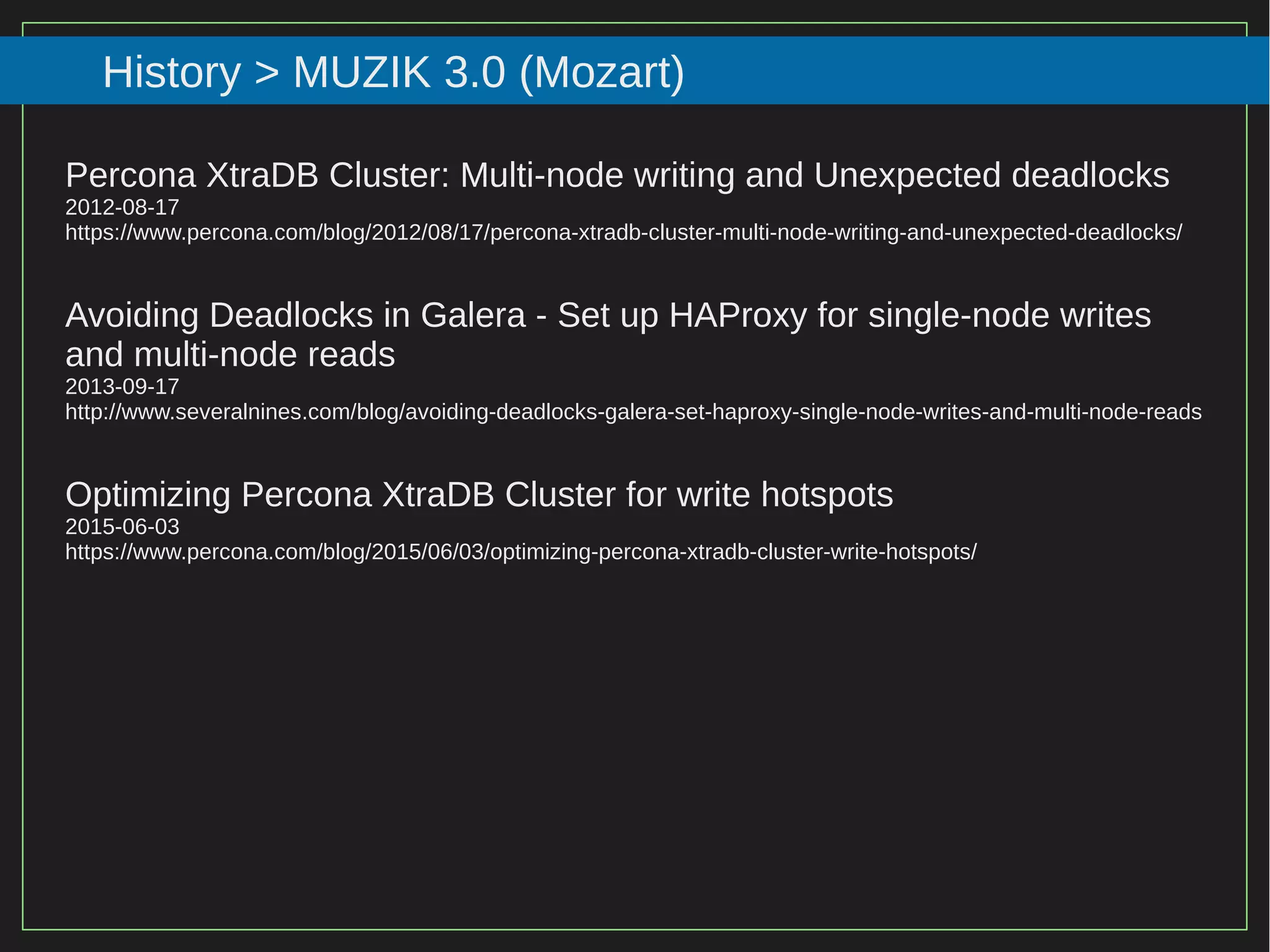 94/116
2015
History > MUZIK 3.0 (Mozart)
Percona XtraDB Cluster: Multi-node writing and Unexpected deadlocks
2012-08-17
https://www.percona.com/blog/2012/08/17/percona-xtradb-cluster-multi-node-writing-and-unexpected-deadlocks/
Avoiding Deadlocks in Galera - Set up HAProxy for single-node writes
and multi-node reads
2013-09-17
http://www.severalnines.com/blog/avoiding-deadlocks-galera-set-haproxy-single-node-writes-and-multi-node-reads
Optimizing Percona XtraDB Cluster for write hotspots
2015-06-03
https://www.percona.com/blog/2015/06/03/optimizing-percona-xtradb-cluster-write-hotspots/
 