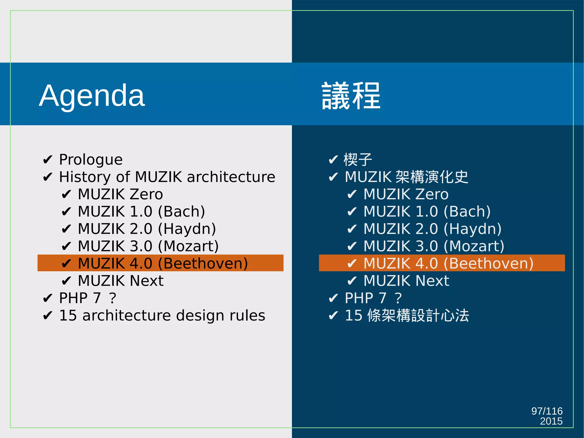 2015
97/116
Agenda
✔ Prologue
✔ History of MUZIK architecture
✔ MUZIK Zero
✔ MUZIK 1.0 (Bach)
✔ MUZIK 2.0 (Haydn)
✔ MUZIK 3.0 (Mozart)
✔ MUZIK 4.0 (Beethoven)
✔ MUZIK Next
✔ PHP 7 ？
✔ 15 architecture design rules
議程
✔ 楔子
✔ MUZIK 架構演化史
✔ MUZIK Zero
✔ MUZIK 1.0 (Bach)
✔ MUZIK 2.0 (Haydn)
✔ MUZIK 3.0 (Mozart)
✔ MUZIK 4.0 (Beethoven)
✔ MUZIK Next
✔ PHP 7 ？
✔ 15 條架構設計心法
 