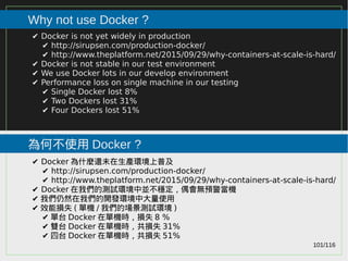 101/116
2015
Why not use Docker ?
為何不使用 Docker ?
✔ Docker is not yet widely in production
✔ http://sirupsen.com/production-docker/
✔ http://www.theplatform.net/2015/09/29/why-containers-at-scale-is-hard/
✔ Docker is not stable in our test environment
✔ We use Docker lots in our develop environment
✔ Performance loss on single machine in our testing
✔ Single Docker lost 8%
✔ Two Dockers lost 31%
✔ Four Dockers lost 51%
✔ Docker 為什麼還未在生產環境上普及
✔ http://sirupsen.com/production-docker/
✔ http://www.theplatform.net/2015/09/29/why-containers-at-scale-is-hard/
✔ Docker 在我們的測試環境中並不穩定，偶會無預警當機
✔ 我們仍然在我們的開發環境中大量使用
✔ 效能損失 ( 單機 / 我們的場景測試環境 )
✔ 單台 Docker 在單機時，損失 8 %
✔ 雙台 Docker 在單機時，共損失 31%
✔ 四台 Docker 在單機時，共損失 51%
 