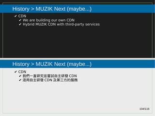 104/116
2015
History > MUZIK Next (maybe...)
History > MUZIK Next (maybe...)
✔ CDN
✔ We are building our own CDN
✔ Hybrid MUZIK CDN with third-party services
✔ CDN
✔ 我們一直研究並嘗試自主研發 CDN
✔ 混用自主研發 CDN 及第三方的服務
 