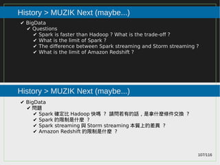 107/116
2015
History > MUZIK Next (maybe...)
History > MUZIK Next (maybe...)
✔ BigData
✔ Questions
✔ Spark is faster than Hadoop ? What is the trade-off ?
✔ What is the limit of Spark ?
✔ The difference between Spark streaming and Storm streaming ?
✔ What is the limit of Amazon Redshift ?
✔ BigData
✔ 問題
✔ Spark 確定比 Hadoop 快嗎 ? 請問若有的話，是拿什麼條件交換 ?
✔ Spark 的限制是什麼 ?
✔ Spark streaming 與 Storm streaming 本質上的差異 ?
✔ Amazon Redshift 的限制是什麼 ?
 