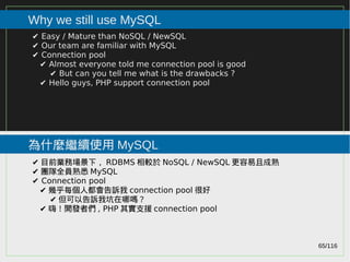 65/116
2015
Why we still use MySQL
為什麼繼續使用 MySQL
✔ Easy / Mature than NoSQL / NewSQL
✔ Our team are familiar with MySQL
✔ Connection pool
✔ Almost everyone told me connection pool is good
✔ But can you tell me what is the drawbacks ?
✔ Hello guys, PHP support connection pool
✔ 目前業務場景下， RDBMS 相較於 NoSQL / NewSQL 更容易且成熟
✔ 團隊全員熟悉 MySQL
✔ Connection pool
✔ 幾乎每個人都會告訴我 connection pool 很好
✔ 但可以告訴我坑在哪嗎？
✔ 嗨！開發者們 , PHP 其實支援 connection pool
 