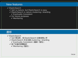 73/116
2015
New features
遷移
✔ ElasticSearch
✔ Solr is mature, but ElasticSearch is easy
✔ ElasticSearch is nature clustering / sharding
✔ Eventually Consistent
✔ For future purposes
✔ Monitoring
✔ ElasticSearch
✔ Solr 更成熟，但 ElasticSearch 比較容易上手
✔ ElasticSearch 天生支援 clustering / sharding
✔ Eventually Consistent ( 最終一致性 )
✔ 為了往後的架構設計
✔ Monitoring ( 監控 )
 