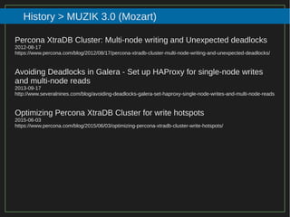94/116
2015
History > MUZIK 3.0 (Mozart)
Percona XtraDB Cluster: Multi-node writing and Unexpected deadlocks
2012-08-17
https://www.percona.com/blog/2012/08/17/percona-xtradb-cluster-multi-node-writing-and-unexpected-deadlocks/
Avoiding Deadlocks in Galera - Set up HAProxy for single-node writes
and multi-node reads
2013-09-17
http://www.severalnines.com/blog/avoiding-deadlocks-galera-set-haproxy-single-node-writes-and-multi-node-reads
Optimizing Percona XtraDB Cluster for write hotspots
2015-06-03
https://www.percona.com/blog/2015/06/03/optimizing-percona-xtradb-cluster-write-hotspots/
 