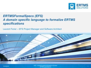 ERTMSFormalSpecs (EFS)
A domain specific language to formalize ERTMS
specifications
Laurent Ferier – EFS Project Manager and Software Architect
13/10/2015
EFS - A domain specific language to formalize
ERTMS specifications
1
 