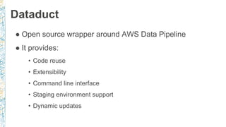 Dataduct
● Open source wrapper around AWS Data Pipeline
● It provides:
• Code reuse
• Extensibility
• Command line interface
• Staging environment support
• Dynamic updates
 