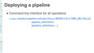 Deploying a pipeline
● Command line interface for all operations
usage: dataduct pipeline activate [-h] [-m MODE] [-f] [-t TIME_DELTA] [-b]
pipeline_definitions
[pipeline_definitions ...]
 
