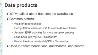 Data products
● We’ve talked about data into the warehouse
● Common pattern:
• Wait for dependencies
• Computation inside redshift to create derived tables
• Amazon EMR activities for more complex process
• Load back into MySQL / Cassandra
• Product feature queries MySQL / Cassandra
● Used in recommendations, dashboards, and search
 