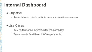 Internal Dashboard
● Objective
• Serve internal dashboards to create a data driven culture
● Use Cases
• Key performance indicators for the company
• Track results for different A/B experiments
 