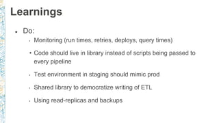 ● Do:
• Monitoring (run times, retries, deploys, query times)
• Code should live in library instead of scripts being passed to
every pipeline
• Test environment in staging should mimic prod
• Shared library to democratize writing of ETL
• Using read-replicas and backups
Learnings
 