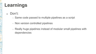 ● Don’t:
• Same code passed to multiple pipelines as a script
• Non version controlled pipelines
• Really huge pipelines instead of modular small pipelines with
dependencies
Learnings
 