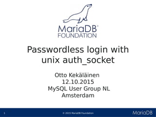 © 2015 MariaDB Foundation1
* *
Passwordless login with
unix auth_socket
Otto Kekäläinen
12.10.2015
MySQL User Group NL
Amsterdam
 