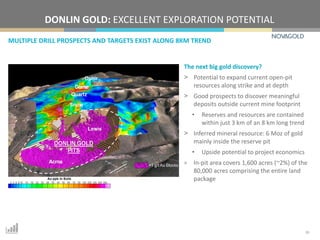MULTIPLE DRILL PROSPECTS AND TARGETS EXIST ALONG 8KM TREND
DONLIN GOLD: EXCELLENT EXPLORATION POTENTIAL
10
The next big gold discovery?
> Potential to expand current open-pit
resources along strike and at depth
> Good prospects to discover meaningful
deposits outside current mine footprint
• Reserves and resources are contained
within just 3 km of an 8 km long trend
> Inferred mineral resource: 6 Moz of gold
mainly inside the reserve pit
• Upside potential to project economics
> In-pit area covers 1,600 acres (~2%) of the
80,000 acres comprising the entire land
package
 