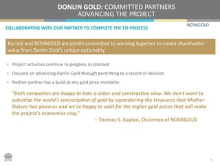 COLLABORATING WITH OUR PARTNER TO COMPLETE THE EIS PROCESS
DONLIN GOLD: COMMITTED PARTNERS
ADVANCING THE PROJECT
> Project activities continue to progress as planned
> Focused on advancing Donlin Gold through permitting to a record of decision
> Neither partner has a build at any gold price mentality
“Both companies are happy to take a sober and constructive view. We don't want to
subsidize the world's consumption of gold by squandering the treasures that Mother
Nature has given us and we're happy to wait for the higher gold prices that will make
the project's economics sing.”
– Thomas S. Kaplan, Chairman of NOVAGOLD
Barrick and NOVAGOLD are jointly committed to working together to create shareholder
value from Donlin Gold’s unique optionality
14
 