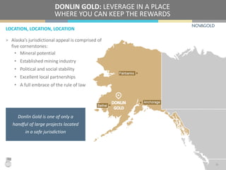 LOCATION, LOCATION, LOCATION
DONLIN GOLD: LEVERAGE IN A PLACE
WHERE YOU CAN KEEP THE REWARDS
> Alaska’s jurisdictional appeal is comprised of
five cornerstones:
• Mineral potential
• Established mining industry
• Political and social stability
• Excellent local partnerships
• A full embrace of the rule of law
15
Donlin Gold is one of only a
handful of large projects located
in a safe jurisdiction
 