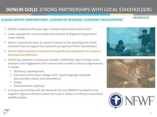 ALASKA NATIVE CORPORATIONS: LEADERS OF REGIONAL ECONOMIC DEVELOPMENT
DONLIN GOLD: STRONG PARTNERSHIPS WITH LOCAL STAKEHOLDERS
16
> ANCSA established 40 years ago; resolved Alaska Native land claims
> Lands valuable for resource potential selected by Regional Corporations
under ANCSA
> Native corporations have an owner’s interest in the development of the
selected lands to support the economic prosperity of their shareholders
> Donlin Gold is located on private land specifically selected for its resource
development potential
> Enhancing awareness among our broader stakeholder base through active
outreach and engagement with communities as well as various organizations
in Alaska
• Workforce development
• Education (mine tours, village visits, Yup’ik language materials,
documentary videos and newsletters)
• Safety
• Environmental initiatives
> A unique partnership with the National Fish and Wildlife Foundation that
supports regional solutions driven by locals in Alaska to enhance and protect
wildlife habitat
 