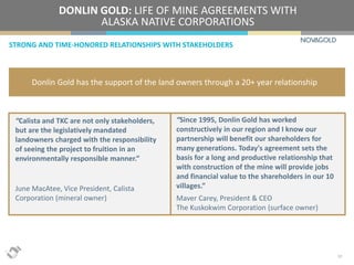 STRONG AND TIME-HONORED RELATIONSHIPS WITH STAKEHOLDERS
DONLIN GOLD: LIFE OF MINE AGREEMENTS WITH
ALASKA NATIVE CORPORATIONS
17
Donlin Gold has the support of the land owners through a 20+ year relationship
“Calista and TKC are not only stakeholders,
but are the legislatively mandated
landowners charged with the responsibility
of seeing the project to fruition in an
environmentally responsible manner.”
June MacAtee, Vice President, Calista
Corporation (mineral owner)
“Since 1995, Donlin Gold has worked
constructively in our region and I know our
partnership will benefit our shareholders for
many generations. Today's agreement sets the
basis for a long and productive relationship that
with construction of the mine will provide jobs
and financial value to the shareholders in our 10
villages.”
Maver Carey, President & CEO
The Kuskokwim Corporation (surface owner)
 