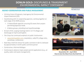 AGENCY COORDINATION AND PUBLIC INVOLVEMENT
DONLIN GOLD: DISCIPLINED & TRANSPARENT
ENVIRONMENTAL IMPACT STATEMENT
> US Army Corps of Engineers, lead agency for Environmental
Impact Statement (EIS)
> Coordinating with 11 cooperating agencies, working together at
each stage of the NEPA process
• 5 Federal/State agencies ensuring EIS meets their project
permitting/approval needs
• 6 Native groups, providing local input/knowledge
> At start of EIS, scoping meetings held in 13 Y-K villages and
Anchorage (in Yup’ik and English)
> The Corps has continued emphasis on public involvement
• www.donlingoldeis.com, newsletters, radio/TV, village visits,
workshops, conferences
> Next Step: Draft EIS release for public comment in Q4 15, followed
by approximately 5 month public comment period
> Constructive, informed dialogue
> Continuing to advance major project permit applications (e.g., air
quality, water and waste management) Newsletter #4 – April 2015
How to Get the Most from the Draft EIS
20
 
