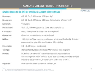 GALORE CREEK TO BE ONE OF CANADA'S LARGEST COPPER MINES
GALORE CREEK: PROJECT HIGHLIGHTS
Reserves: 6.8 Blb Cu; 5.5 Moz Au; 102 Moz Ag1
Resources: 8.9 Blb Cu; 8.0 Moz Au; 136 Moz Ag (inclusive of reserves)1
Mine Life: ~18 years
Production: Year 1-5, 400 Mlb/year Cu; LOM, 340 Mlb/year Cu
Cash costs: LOM, $0.80/lb Cu at base case assumptions2
Operation: Open-pit, conventional truck & shovel
Milling: +80k tonnes/day, conventional crush, grind, and Cu/Au/Ag flotation
concentration, plant located in West More Valley
Strip ratio: 2.2 = 1.1B tonnes waste rock
Tailings: storage facility located in West More Valley next to plant
Power: BC Hydro’s Northwest Transmission Line is now in service
connecting from near Terrace, BC to Bob Quinn to promote remote
industrial development, Galore Creek to tie into the NTL
Logistics: Port facilities to be built near Stewart, BC
Notes:
1) See “Cautionary Note Concerning Reserve & Resource Estimates” and “Reserve and Resource Base” table with footnotes.
2) Base Price Case metal prices are US$2.65/lb Cu, US$1,100/oz Au and US$18.50 Ag and foreign exchange rate of 1.11 CAD/USD.
33
 