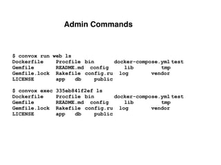 Admin Commands
$ convox run web ls
Dockerfile Procfile bin docker-compose.yml test
Gemfile README.md config lib tmp
Gemfile.lock Rakefile config.ru log vendor
LICENSE app db public
$ convox exec 335eb841f2ef ls
Dockerfile Procfile bin docker-compose.yml test
Gemfile README.md config lib tmp
Gemfile.lock Rakefile config.ru log vendor
LICENSE app db public
 