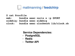 $ cat Procfile
web: bundle exec rails s -p $PORT
sidekiq: bundle exec sidekiq
clock: bundle exec clockwork lib/clock.rb
Service Dependencies:
- PostgreSQL
- Redis
- Twitter API
 
