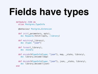 Fields have types
defmodule JSON do
alias Postgres.TypeInfo
@behaviour Postgrex.Extension
def init(_parameters, opts),
do: Keyword.fetch!(opts, :library)
def matching(_library),
do: [type: "json"]
def format(_library),
do: :binary
def encode(%TypeInfo{type: "json"}, map, _state, library),
do: library.encode!(map)
def decode(%TypeInfo{type: "json"}, json, _state, library),
do: library.decode!(json)
end
 