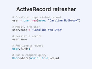 ActiveRecord refresher
# Create an unpersisted record
user = User.new(name: "Caroline Holbrook")
# Modify the user
user.name = "Caroline Van Stee"
# Persist a record
user.save
# Retrieve a record
User.find(1)
# Run a complex query
User.where(admin: true).count
 