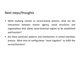 Next steps/thoughts
 While studying schools as service-based systems, what are the
interactions between human agency, social structures and
organizations that allows socio-technical regime to be established
and function?
 Are there particular patterns and mechanisms in school transition
process. What kind of configuration “work together” to fulfill the
service/function?
 