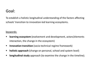 Goal:
To establish a holistic longitudinal understanding of the factors affecting
schools' transition to innovation-led learning ecosystems.
keywords:
 learning ecosystem (evolvement and development, actors/elements
interaction, the change in the ecosystem)
 Innovation transition (socio-technical regime framework)
 holistic approach (change on personal, school and system level)
 longitudinal study approach (to examine the change in the timeline).
 