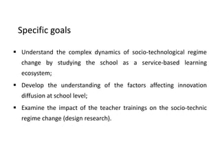 Specific goals
 Understand the complex dynamics of socio-technological regime
change by studying the school as a service-based learning
ecosystem;
 Develop the understanding of the factors affecting innovation
diffusion at school level;
 Examine the impact of the teacher trainings on the socio-technic
regime change (design research).
 