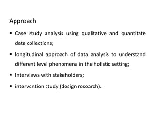 Approach
 Case study analysis using qualitative and quantitate
data collections;
 longitudinal approach of data analysis to understand
different level phenomena in the holistic setting;
 Interviews with stakeholders;
 intervention study (design research).
 