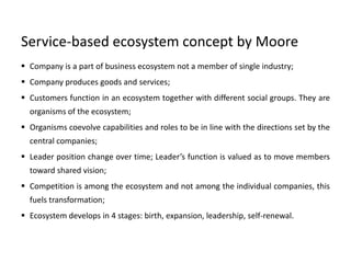 Service-based ecosystem concept by Moore
 Company is a part of business ecosystem not a member of single industry;
 Company produces goods and services;
 Customers function in an ecosystem together with different social groups. They are
organisms of the ecosystem;
 Organisms coevolve capabilities and roles to be in line with the directions set by the
central companies;
 Leader position change over time; Leader’s function is valued as to move members
toward shared vision;
 Competition is among the ecosystem and not among the individual companies, this
fuels transformation;
 Ecosystem develops in 4 stages: birth, expansion, leadership, self-renewal.
 