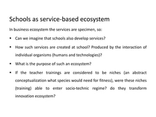 Schools as service-based ecosystem
In business ecosystem the services are specimen, so:
 Can we imagine that schools also develop services?
 How such services are created at school? Produced by the interaction of
individual organisms (humans and technologies)?
 What is the purpose of such an ecosystem?
 If the teacher trainings are considered to be niches (an abstract
conceptualization what species would need for fitness), were these niches
(training) able to enter socio-technic regime? do they transform
innovation ecosystem?
 